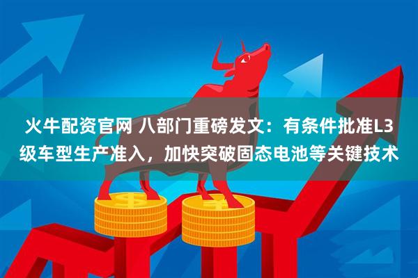 火牛配资官网 八部门重磅发文：有条件批准L3级车型生产准入，加快突破固态电池等关键技术