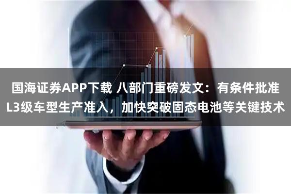 国海证券APP下载 八部门重磅发文：有条件批准L3级车型生产准入，加快突破固态电池等关键技术