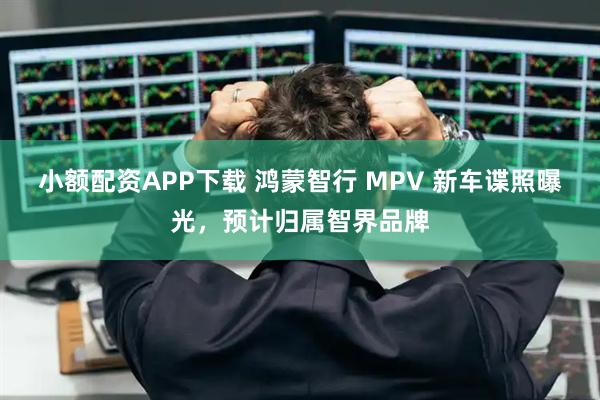 小额配资APP下载 鸿蒙智行 MPV 新车谍照曝光，预计归属智界品牌