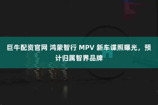 巨牛配资官网 鸿蒙智行 MPV 新车谍照曝光，预计归属智界品牌
