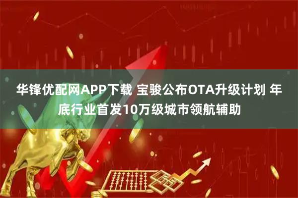 华锋优配网APP下载 宝骏公布OTA升级计划 年底行业首发10万级城市领航辅助