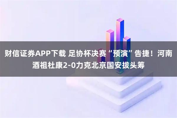 财信证券APP下载 足协杯决赛“预演”告捷！河南酒祖杜康2-0力克北京国安拔头筹