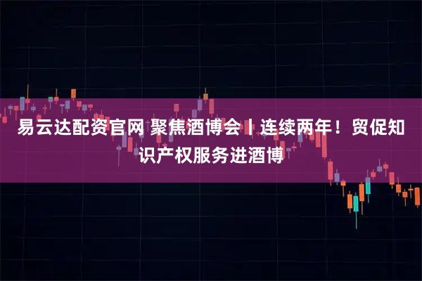 易云达配资官网 聚焦酒博会丨连续两年！贸促知识产权服务进酒博