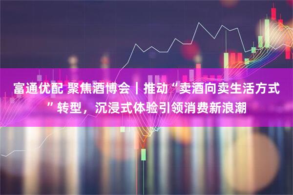 富通优配 聚焦酒博会｜推动“卖酒向卖生活方式”转型，沉浸式体验引领消费新浪潮