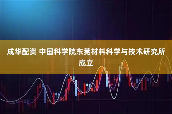 成华配资 中国科学院东莞材料科学与技术研究所成立