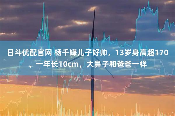 日斗优配官网 杨千嬅儿子好帅，13岁身高超170、一年长10cm，大鼻子和爸爸一样