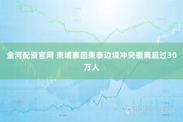 金河配资官网 柬埔寨因柬泰边境冲突撤离超过30万人