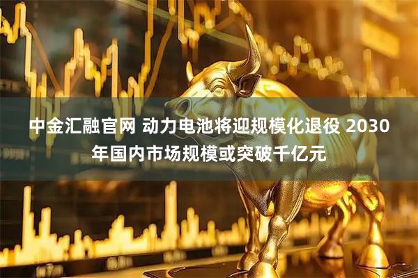 中金汇融官网 动力电池将迎规模化退役 2030年国内市场规模或突破千亿元