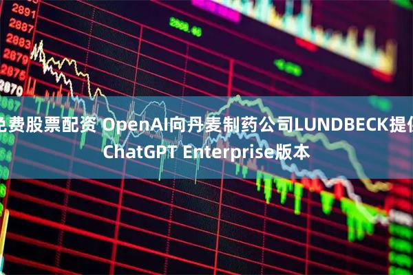 免费股票配资 OpenAI向丹麦制药公司LUNDBECK提供ChatGPT Enterprise版本