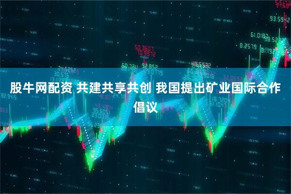 股牛网配资 共建共享共创 我国提出矿业国际合作倡议