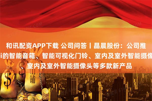 和讯配资APP下载 公司问答丨晶晨股份：公司推出了适配Gemini的智能音箱、智能可视化门铃、室内及室外智能摄像头等多款新产品