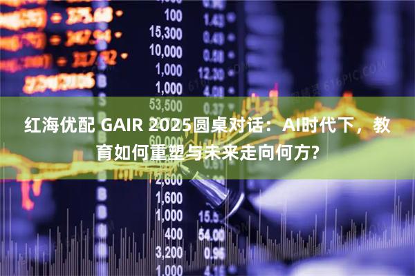 红海优配 GAIR 2025圆桌对话：AI时代下，教育如何重塑与未来走向何方?