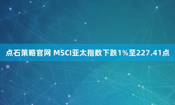 点石策略官网 MSCI亚太指数下跌1%至227.41点