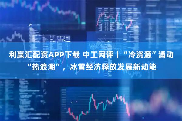 利赢汇配资APP下载 中工网评丨“冷资源”涌动“热浪潮”，冰雪经济释放发展新动能