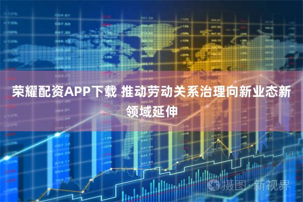 荣耀配资APP下载 推动劳动关系治理向新业态新领域延伸