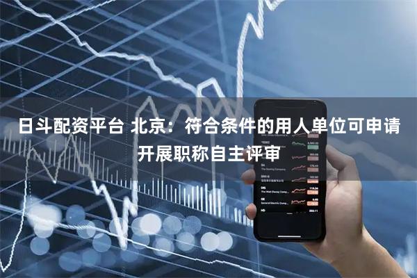 日斗配资平台 北京：符合条件的用人单位可申请开展职称自主评审