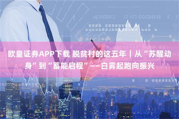 欧皇证券APP下载 脱贫村的这五年｜从“苏醒动身”到“蓄能启程”——白雾起跑向振兴