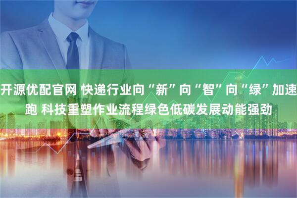 开源优配官网 快递行业向“新”向“智”向“绿”加速跑 科技重塑作业流程绿色低碳发展动能强劲