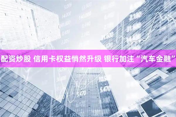 配资炒股 信用卡权益悄然升级 银行加注“汽车金融”