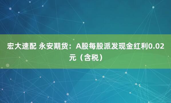 宏大速配 永安期货：A股每股派发现金红利0.02元（含税）
