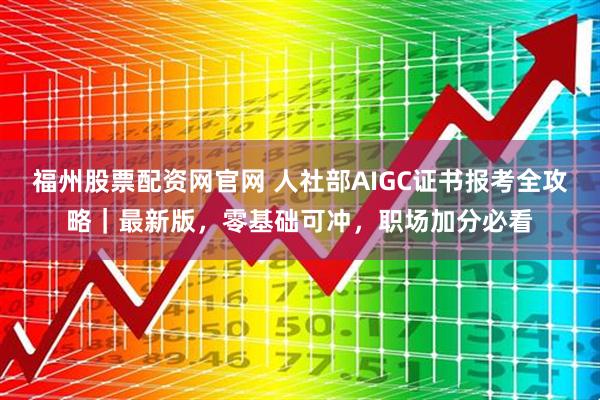 福州股票配资网官网 人社部AIGC证书报考全攻略｜最新版，零基础可冲，职场加分必看