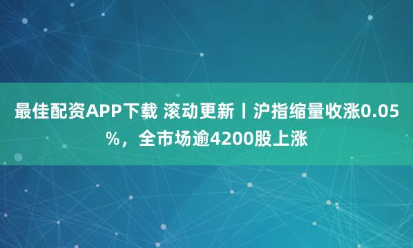 最佳配资APP下载 滚动更新丨沪指缩量收涨0.05%，全市场逾4200股上涨