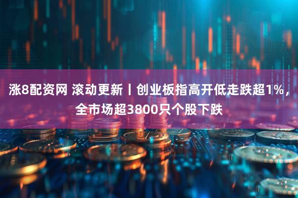 涨8配资网 滚动更新丨创业板指高开低走跌超1%，全市场超3800只个股下跌