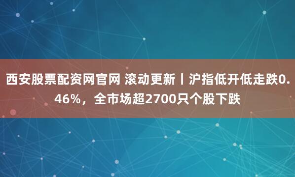 西安股票配资网官网 滚动更新丨沪指低开低走跌0.46%，全市场超2700只个股下跌