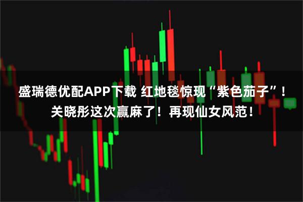 盛瑞德优配APP下载 红地毯惊现“紫色茄子”!关晓彤这次赢麻了!再现仙女风范!