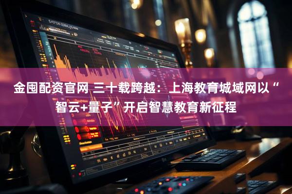 金囤配资官网 三十载跨越：上海教育城域网以“智云+量子”开启智慧教育新征程