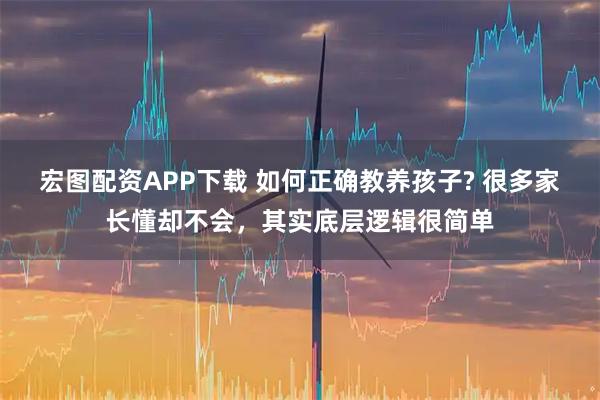 宏图配资APP下载 如何正确教养孩子? 很多家长懂却不会，其实底层逻辑很简单