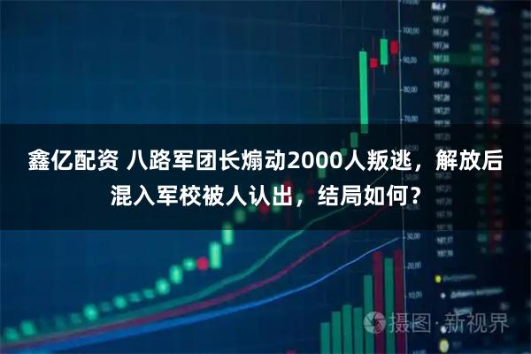 鑫亿配资 八路军团长煽动2000人叛逃，解放后混入军校被人认出，结局如何？