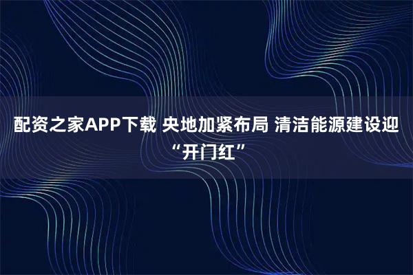 配资之家APP下载 央地加紧布局 清洁能源建设迎“开门红”