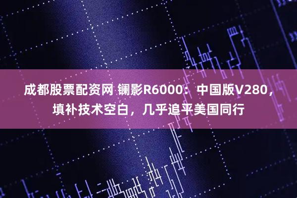 成都股票配资网 镧影R6000：中国版V280，填补技术空白，几乎追平美国同行