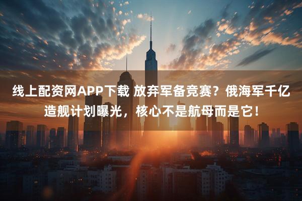 线上配资网APP下载 放弃军备竞赛？俄海军千亿造舰计划曝光，核心不是航母而是它！