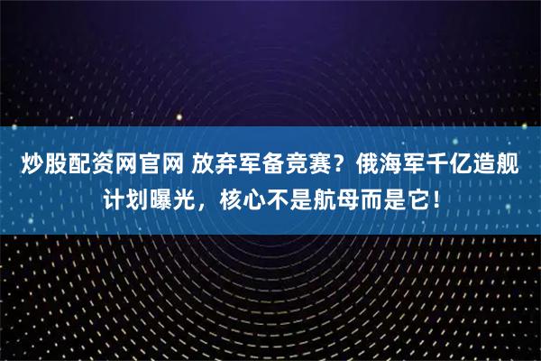 炒股配资网官网 放弃军备竞赛？俄海军千亿造舰计划曝光，核心不是航母而是它！