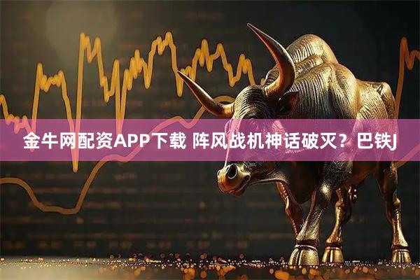 金牛网配资APP下载 阵风战机神话破灭？巴铁J