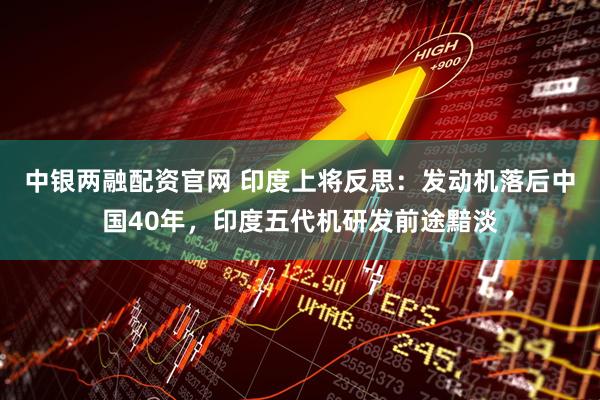 中银两融配资官网 印度上将反思：发动机落后中国40年，印度五代机研发前途黯淡