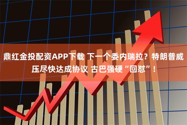 鼎红金投配资APP下载 下一个委内瑞拉？特朗普威压尽快达成协议 古巴强硬“回怼”！