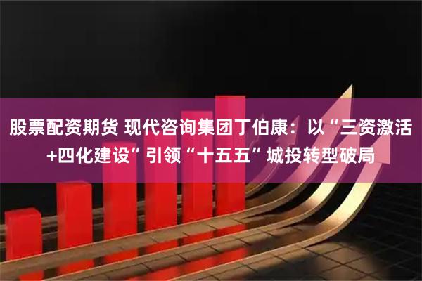 股票配资期货 现代咨询集团丁伯康：以“三资激活+四化建设”引领“十五五”城投转型破局