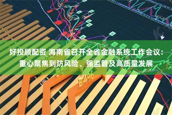 好投顾配资 海南省召开全省金融系统工作会议：重心聚焦到防风险、强监管及高质量发展