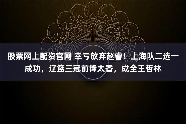 股票网上配资官网 幸亏放弃赵睿！上海队二选一成功，辽篮三冠前锋太香，成全王哲林