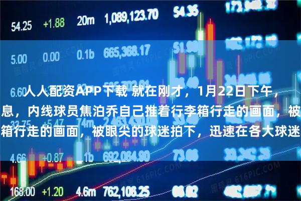 人人配资APP下载 就在刚才，1月22日下午，CBA男篮广东队传来新消息，内线球员焦泊乔自己推着行李箱行走的画面，被眼尖的球迷拍下，迅速在各大球迷群里传播