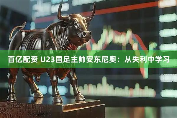 百亿配资 U23国足主帅安东尼奥：从失利中学习