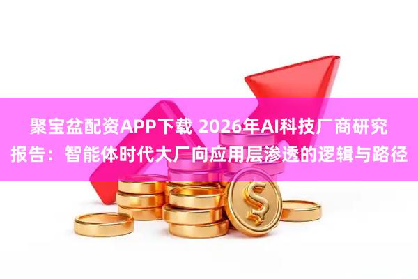 聚宝盆配资APP下载 2026年AI科技厂商研究报告：智能体时代大厂向应用层渗透的逻辑与路径