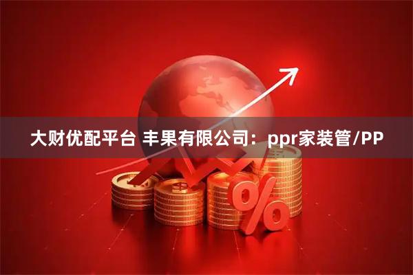 大财优配平台 丰果有限公司：ppr家装管/PP