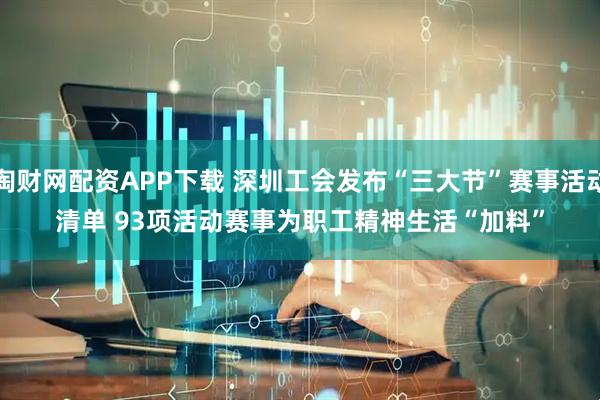 淘财网配资APP下载 深圳工会发布“三大节”赛事活动清单 93项活动赛事为职工精神生活“加料”