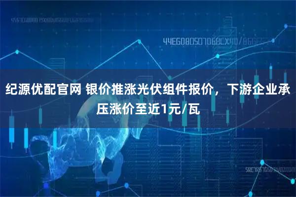 纪源优配官网 银价推涨光伏组件报价，下游企业承压涨价至近1元/瓦