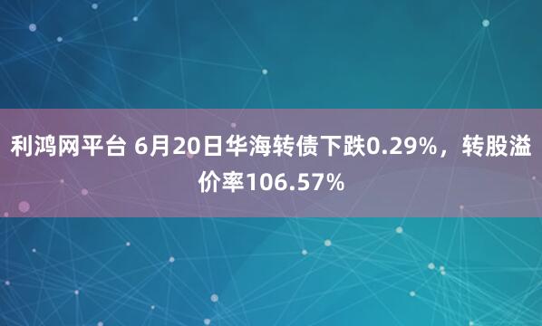 利鸿网平台 6月20日华海转债下跌0.29%，转股溢价率106.57%