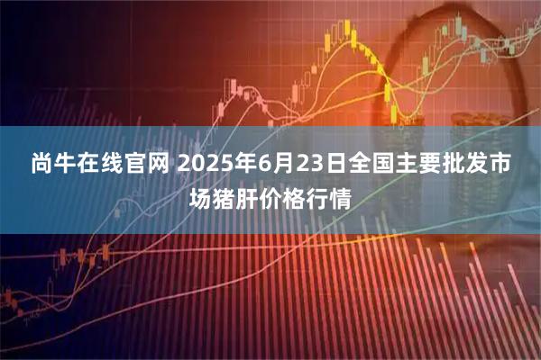 尚牛在线官网 2025年6月23日全国主要批发市场猪肝价格行情